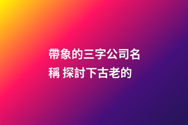 帶象的三字公司名稱 探討下古老的-第1張-公司起名-玄機派